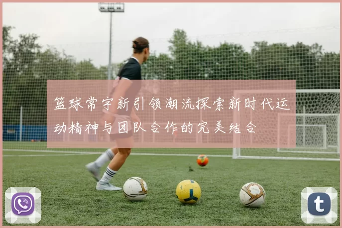 篮球常宇新引领潮流探索新时代运动精神与团队合作的完美结合