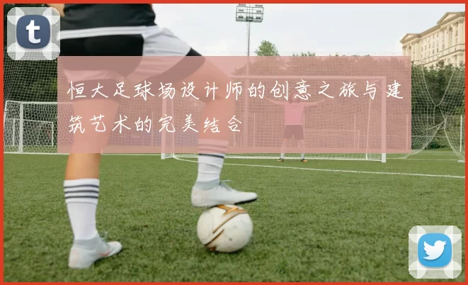 恒大足球场设计师的创意之旅与建筑艺术的完美结合