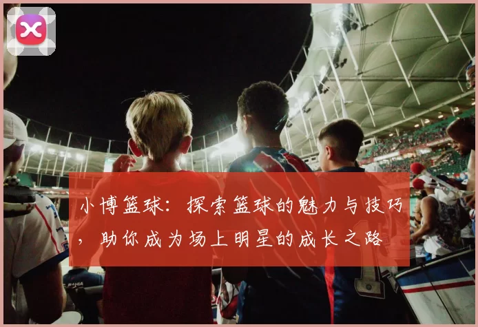 小博篮球：探索篮球的魅力与技巧，助你成为场上明星的成长之路