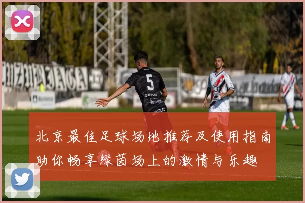 北京最佳足球场地推荐及使用指南助你畅享绿茵场上的激情与乐趣